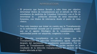 • El proyecto que hemos llevado a cabo tiene por objetivo 
determinar títulos de toxoplasmosis por el método de HIA en 
estudiantes de medicina de Columbus University; con el fin de 
determinar la población afectada de sexo masculino y 
femenino, con títulos de relevancia desde el punto de vista 
clínico. 
• Para esto tenemos que tomar en cuenta que la Toxoplasmosis 
es la enfermedad causada por el parásito Toxoplasma gondii; 
que es el agente Etiológico de la toxoplasmosis, esta 
enfermedad puede ser adquirida, congénita y ocular. 
• La infección toxoplásmica no es lo mismo que la 
Toxoplasmosis. La infección toxoplásmica aguda adquirida 
después del nacimiento es usualmente asintomática. Por su 
parte, la Toxoplasmosis congénita en recién nacidos es la 
resultante de la infección transplacentaria del parásito de la 
madre infectada al hijo. 
 