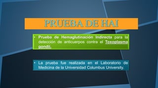 • Prueba de Hemaglutinación Indirecta para la 
detección de anticuerpos contra el Toxoplasma 
gondii. 
• La prueba fue realizada en el Laboratorio de 
Medicina de la Universidad Columbus University. 
 