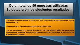 oDe las pruebas efectuadas se obtuvo un 50% porcentaje de estudiantes con títulos 
menores de 1:8. 
oSe encontraron 6 estudiantes con título de 1:256 o más. 
oDe los estudiantes con títulos de más de 1:512 se efectuó IgM a toxoplasmosis 
obteniendo un resultado negativo en todas las muestras; eliminando la posibilidad de 
toxoplasmosis reciente. 
 