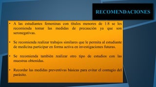 RECOMENDACIONES 
• A las estudiantes femeninas con títulos menores de 1:8 se les 
recomienda tomar las medidas de precaución ya que son 
seronegativas. 
• Se recomienda realizar trabajos similares que le permita al estudiante 
de medicina participar en forma activa en investigaciones futuras. 
• Se recomienda también realizar otro tipo de estudios con las 
muestras obtenidas. 
• Recordar las medidas preventivas básicas para evitar el contagio del 
parásito. 
 