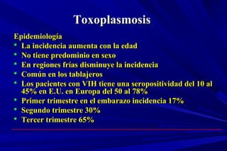 ToxoplasmosisToxoplasmosis
EpidemiologíaEpidemiología
 La incidencia aumenta con la edadLa incidencia aumenta con la edad
 No tiene predominio en sexoNo tiene predominio en sexo
 En regiones frías disminuye la incidenciaEn regiones frías disminuye la incidencia
 Común en los tablajerosComún en los tablajeros
 Los pacientes con VIH tiene una seropositividad del 10 alLos pacientes con VIH tiene una seropositividad del 10 al
45% en E.U. en Europa del 50 al 78%45% en E.U. en Europa del 50 al 78%
 Primer trimestre en el embarazo incidencia 17%Primer trimestre en el embarazo incidencia 17%
 Segundo trimestre 30%Segundo trimestre 30%
 Tercer trimestre 65%Tercer trimestre 65%
 