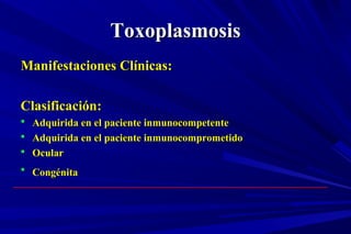 ToxoplasmosisToxoplasmosis
Manifestaciones Clínicas:Manifestaciones Clínicas:
Clasificación:Clasificación:
 Adquirida en el paciente inmunocompetenteAdquirida en el paciente inmunocompetente
 Adquirida en el paciente inmunocomprometidoAdquirida en el paciente inmunocomprometido
 OcularOcular
 CongénitaCongénita
 