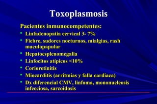 ToxoplasmosisToxoplasmosis
Pacientes inmunocompetentes:Pacientes inmunocompetentes:
 Linfadenopatia cervical 3- 7%Linfadenopatia cervical 3- 7%
 Fiebre, sudores nocturnos, mialgias, rashFiebre, sudores nocturnos, mialgias, rash
maculopapularmaculopapular
 HepatoesplenomegaliaHepatoesplenomegalia
 Linfocitos atípicos <10%Linfocitos atípicos <10%
 CorioretinitisCorioretinitis
 Miocarditis (arritmias y falla cardiaca)Miocarditis (arritmias y falla cardiaca)
 Dx diferencial CMV, linfoma, mononucleosisDx diferencial CMV, linfoma, mononucleosis
infecciosa, sarcoidosisinfecciosa, sarcoidosis
 