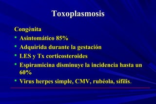 ToxoplasmosisToxoplasmosis
CongénitaCongénita
 Asintomático 85%Asintomático 85%
 Adquirida durante la gestaciónAdquirida durante la gestación
 LES y Tx corticosteroidesLES y Tx corticosteroides
 Espiramicina disminuye la incidencia hasta unEspiramicina disminuye la incidencia hasta un
60%60%
 Virus herpes simple, CMV, rubéola, sífilisVirus herpes simple, CMV, rubéola, sífilis..
 