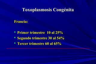 Toxoplasmosis CongénitaToxoplasmosis Congénita
Francia:Francia:
 Primer trimestre 10 al 25%Primer trimestre 10 al 25%
 Segundo trimestre 30 al 54%Segundo trimestre 30 al 54%
 Tercer trimestre 60 al 65%Tercer trimestre 60 al 65%
 