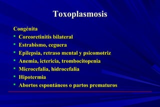 ToxoplasmosisToxoplasmosis
CongénitaCongénita
 Coreoretinitis bilateralCoreoretinitis bilateral
 Estrabismo, cegueraEstrabismo, ceguera
 Epilepsia, retraso mental y psicomotrizEpilepsia, retraso mental y psicomotriz
 Anemia, ictericia, trombocitopeniaAnemia, ictericia, trombocitopenia
 Microcefalia, hidrocefaliaMicrocefalia, hidrocefalia
 HipotermiaHipotermia
 Abortos espontáneos o partos prematurosAbortos espontáneos o partos prematuros
 
