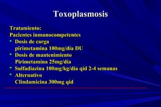 ToxoplasmosisToxoplasmosis
Tratamiento:Tratamiento:
Pacientes inmunocompetentesPacientes inmunocompetentes
 Dosis de cargaDosis de carga
pirimetamina 100mg/día DUpirimetamina 100mg/día DU
 Dosis de mantenimientoDosis de mantenimiento
Pirimetamina 25mg/díaPirimetamina 25mg/día
 Sulfadiazina 100mg/kg/día qid 2-4 semanasSulfadiazina 100mg/kg/día qid 2-4 semanas
 AlternativoAlternativo
Clindamicina 300mg qidClindamicina 300mg qid
 