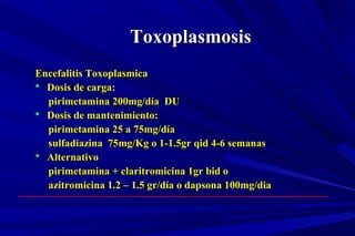 ToxoplasmosisToxoplasmosis
Encefalitis ToxoplasmicaEncefalitis Toxoplasmica
 Dosis de carga:Dosis de carga:
pirimetamina 200mg/día DUpirimetamina 200mg/día DU
 Dosis de mantenimiento:Dosis de mantenimiento:
pirimetamina 25 a 75mg/díapirimetamina 25 a 75mg/día
sulfadiazina 75mg/Kg o 1-1.5gr qid 4-6 semanassulfadiazina 75mg/Kg o 1-1.5gr qid 4-6 semanas
 AlternativoAlternativo
pirimetamina + claritromicina 1gr bid opirimetamina + claritromicina 1gr bid o
azitromicina 1.2 – 1.5 gr/día o dapsona 100mg/diaazitromicina 1.2 – 1.5 gr/día o dapsona 100mg/dia
 