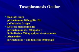 Toxoplasmosis OcularToxoplasmosis Ocular
 Dosis de cargaDosis de carga
pirimetamina 100mg/día DUpirimetamina 100mg/día DU
sulfadiazina 2- 4grssulfadiazina 2- 4grs
 Dosis de mantenimientoDosis de mantenimiento
pirimetamina 25 - 50mg/día +pirimetamina 25 - 50mg/día +
Sulfadiazina 250mg qid por 4 – 6 semanasSulfadiazina 250mg qid por 4 – 6 semanas
 AlternativoAlternativo
pirimetamina + clindamicina 300mg qidpirimetamina + clindamicina 300mg qid
 
