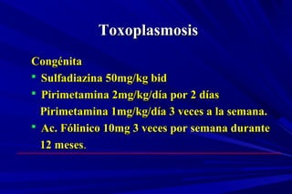 ToxoplasmosisToxoplasmosis
CongénitaCongénita
 Sulfadiazina 50mg/kg bidSulfadiazina 50mg/kg bid
 Pirimetamina 2mg/kg/día por 2 díasPirimetamina 2mg/kg/día por 2 días
Pirimetamina 1mg/kg/día 3 veces a la semana.Pirimetamina 1mg/kg/día 3 veces a la semana.
 Ac. Fólinico 10mg 3 veces por semana duranteAc. Fólinico 10mg 3 veces por semana durante
12 meses12 meses..
 