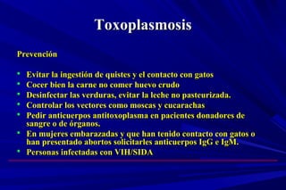 ToxoplasmosisToxoplasmosis
PrevenciónPrevención
 Evitar la ingestión de quistes y el contacto con gatosEvitar la ingestión de quistes y el contacto con gatos
 Cocer bien la carne no comer huevo crudoCocer bien la carne no comer huevo crudo
 Desinfectar las verduras, evitar la leche no pasteurizada.Desinfectar las verduras, evitar la leche no pasteurizada.
 Controlar los vectores como moscas y cucarachasControlar los vectores como moscas y cucarachas
 Pedir anticuerpos antitoxoplasma en pacientes donadores dePedir anticuerpos antitoxoplasma en pacientes donadores de
sangre o de órganos.sangre o de órganos.
 En mujeres embarazadas y que han tenido contacto con gatos oEn mujeres embarazadas y que han tenido contacto con gatos o
han presentado abortos solicitarles anticuerpos IgG e IgM.han presentado abortos solicitarles anticuerpos IgG e IgM.
 Personas infectadas con VIH/SIDAPersonas infectadas con VIH/SIDA
 