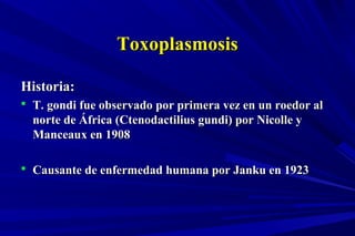 ToxoplasmosisToxoplasmosis
Historia:Historia:
 T. gondi fue observado por primera vez en un roedor alT. gondi fue observado por primera vez en un roedor al
norte de África (Ctenodactilius gundi) por Nicolle ynorte de África (Ctenodactilius gundi) por Nicolle y
Manceaux en 1908Manceaux en 1908
 Causante de enfermedad humana por Janku en 1923Causante de enfermedad humana por Janku en 1923
 