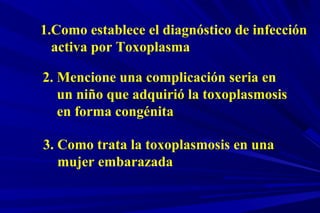1.Como establece el diagnóstico de infección
activa por Toxoplasma
2. Mencione una complicación seria en
un niño que adquirió la toxoplasmosis
en forma congénita
3. Como trata la toxoplasmosis en una
mujer embarazada
 