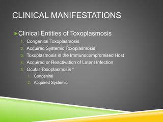CLINICAL MANIFESTATIONS
Clinical Entities of Toxoplasmosis
1. Congenital Toxoplasmosis
2. Acquired Systemic Toxoplasmosis
3. Toxoplasmosis in the Immunocompromised Host
4. Acquired or Reactivation of Latent Infection
5. Ocular Toxoplasmosis *
1. Congenital
2. Acquired Systemic
 