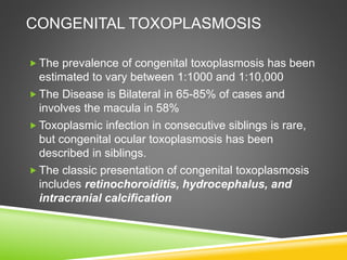  The prevalence of congenital toxoplasmosis has been
estimated to vary between 1:1000 and 1:10,000
 The Disease is Bilateral in 65-85% of cases and
involves the macula in 58%
 Toxoplasmic infection in consecutive siblings is rare,
but congenital ocular toxoplasmosis has been
described in siblings.
 The classic presentation of congenital toxoplasmosis
includes retinochoroiditis, hydrocephalus, and
intracranial calcification
CONGENITAL TOXOPLASMOSIS
 