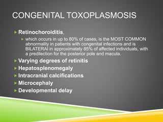 CONGENITAL TOXOPLASMOSIS
 Retinochoroiditis,
 which occurs in up to 80% of cases, is the MOST COMMON
abnormality in patients with congenital infections and is
BILATERAl in approximately 85% of affected individuals, with
a predilection for the posterior pole and macula.
 Varying degrees of retinitis
 Hepatosplenomegaly
 Intracranial calcifications
 Microcephaly
 Developmental delay
 
