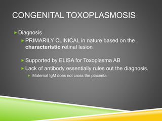 CONGENITAL TOXOPLASMOSIS
 Diagnosis
 PRIMARILY CLINICAL in nature based on the
characteristic retinal lesion.
 Supported by ELISA for Toxoplasma AB
 Lack of antibody essentially rules out the diagnosis.
 Maternal IgM does not cross the placenta
 