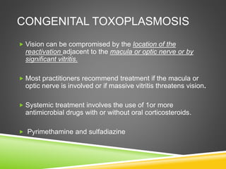 CONGENITAL TOXOPLASMOSIS
 Vision can be compromised by the location of the
reactivation adjacent to the macula or optic nerve or by
significant vitritis.
 Most practitioners recommend treatment if the macula or
optic nerve is involved or if massive vitritis threatens vision.
 Systemic treatment involves the use of 1or more
antimicrobial drugs with or without oral corticosteroids.
 Pyrimethamine and sulfadiazine
 