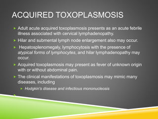 ACQUIRED TOXOPLASMOSIS
 Adult acute acquired toxoplasmosis presents as an acute febrile
illness associated with cervical lymphadenopathy.
 Hilar and submental lymph node enlargement also may occur.
 Hepatosplenomegaly, lymphocytosis with the presence of
atypical forms of lymphocytes, and hilar lymphadenopathy may
occur.
 Acquired toxoplasmosis may present as fever of unknown origin
with or without abdominal pain.
 The clinical manifestations of toxoplasmosis may mimic many
diseases, including
 Hodgkin's disease and infectious mononucleosis

 