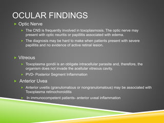 OCULAR FINDINGS
 Optic Nerve
 The CNS is frequently involved in toxoplasmosis. The optic nerve may
present with optic neuritis or papillitis associated with edema.
 The diagnosis may be hard to make when patients present with severe
papillitis and no evidence of active retinal lesion.
 Vitreous
 Toxoplasma gondii is an obligate intracellular parasite and, therefore, the
organism does not invade the acellular vitreous cavity.
 PVD- Posterior Segment Inflammation
 Anterior Uvea
 Anterior uveitis (granulomatous or nongranulomatous) may be associated with
Toxoplasma retinochoroiditis
 In immunocompetent patients- anterior uveal inflammation
 