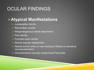 OCULAR FINDINGS
Atypical Manifestations
 Juxtapapillar retinitis
 Retrobulbar neuritis
 Rhegmatogenous retinal detachment
 Pars planitis
 Punctate outer retinitis
 Serous macular detachment
 Retinal branch artery or vein occlusion Retinal or subretinal
neovascularization
 Choroidoretinal vascular anastomosis Panuveitis
 