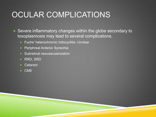 OCULAR COMPLICATIONS
 Severe inflammatory changes within the globe secondary to
toxoplasmosis may lead to several complications.
 Fuchs' heterochromic iridocyclitis- Unclear
 Periphreal Anterior Synechia
 Subretinal neovascularization
 RRD, SRD
 Cataract
 CME
 