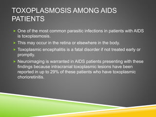 TOXOPLASMOSIS AMONG AIDS
PATIENTS
 One of the most common parasitic infections in patients with AIDS
is toxoplasmosis.
 This may occur in the retina or elsewhere in the body.
 Toxoplasmic encephalitis is a fatal disorder if not treated early or
promptly.
 Neuroimaging is warranted in AIDS patients presenting with these
findings because intracranial toxoplasmic lesions have been
reported in up to 29% of these patients who have toxoplasmic
chorioretinitis.
 