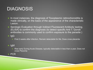 DIAGNOSIS
 In most instances, the diagnosis of Toxoplasmic retinochoroiditis is
made clinically, on the basis of the appearance of the characteristic
Lesion.
 Serologic Evaluation through Indirect Fluorescent Antibody testing.
(ELISA) to confirm the diagnosis (to detect specific Anti T. Gondii
antibodies is commonly used to confirm exposure to the parasite )
 IgG
 First 2 weeks after infection, Remain detectable for life, Does cross placenta
 IgM
 Rise early During Acute Disease, typically detectable in less than a year, Does not
cross Placenta
 PCR
 
