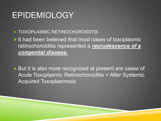 EPIDEMIOLOGY
 TOXOPLASMIC RETINOCHOROIDITIS
 It had been believed that most cases of toxoplasmic
retinochoroiditis represented a recrudescence of a
congenital disease.
 But it is also more recognized at present are cases of
Acute Toxoplasmic Retinochoroiditis = After Systemic
Acquired Toxoplasmosis
 