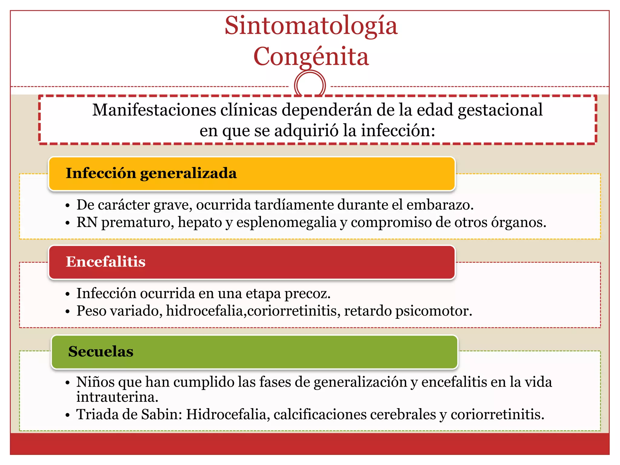 Sintomatología EmbarazadasDebe tener la primoinfección durante el embarazo.Infección materna durante el embarazo rara vez es sintomática, pero con o sin sintomatología, ocurre siempre una parasitemia temporal, en la cual los taquizoitos traspasan la BP infectando al ser en gestación.Gravedad de la infección es mayor, en cuantomenor sea la edad gestacional en la que se   adquiere la toxoplasmosis.