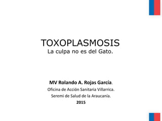 TOXOPLASMOSIS
La culpa no es del Gato.
MV Rolando A. Rojas García.
Oficina de Acción Sanitaria Villarrica.
Seremi de Salud de la Araucanía.
2015
 