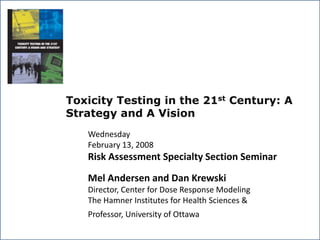 Toxicity Testing in the 21st Century: A
Strategy and A Vision
Wednesday
February 13, 2008
Risk Assessment Specialty Section Seminar
Mel Andersen and Dan Krewski
Director, Center for Dose Response Modeling
The Hamner Institutes for Health Sciences &
Professor, University of Ottawa
 