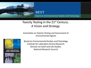 Toxicity Testing in the 21st Century:
A Vision and Strategy
Committee on Toxicity Testing and Assessment of
Environmental Agents
Board on Environmental Studies and Toxicology
Institute for Laboratory Animal Research
Division on Earth and Life Studies
National Research Council
 