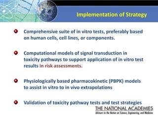Implementation of Strategy
Comprehensive suite of in vitro tests, preferably based
on human cells, cell lines, or components.
Computational models of signal transduction in
toxicity pathways to support application of in vitro test
results in risk assessments.
Physiologically based pharmacokinetic (PBPK) models
to assist in vitro to in vivo extrapolations
Validation of toxicity pathway tests and test strategies
 