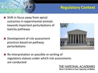 Regulatory Context
Shift in focus away from apical
outcomes in experimental animals
towards important perturbations of
toxicity pathways
Development of risk assessment
practices based on pathway
perturbations
Re-interpretation or possible re-writing of
regulatory statues under which risk assessments
are conducted
 