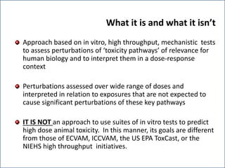 What it is and what it isn’t
Approach based on in vitro, high throughput, mechanistic tests
to assess perturbations of ‘toxicity pathways’ of relevance for
human biology and to interpret them in a dose-response
context
Perturbations assessed over wide range of doses and
interpreted in relation to exposures that are not expected to
cause significant perturbations of these key pathways
IT IS NOT an approach to use suites of in vitro tests to predict
high dose animal toxicity. In this manner, its goals are different
from those of ECVAM, ICCVAM, the US EPA ToxCast, or the
NIEHS high throughput initiatives.
 