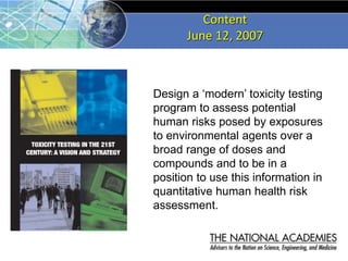Content
June 12, 2007
Design a ‘modern’ toxicity testing
program to assess potential
human risks posed by exposures
to environmental agents over a
broad range of doses and
compounds and to be in a
position to use this information in
quantitative human health risk
assessment.
 