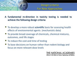 Design Criteria
For New Approaches
A fundamental re-direction in toxicity testing is needed to
achieve the following design criteria:
• To develop a more robust scientific basis for assessing health
effects of environmental agents (mechanistic data)
• To provide broad coverage of chemicals, chemical mixtures,
outcomes, and life stages
• To reduce the cost and time of testing
• To base decisions on human rather than rodent biology and
focus on more relevant dose levels
 