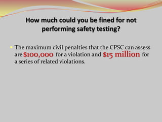 How much could you be fined for not
performing safety testing?
 The maximum civil penalties that the CPSC can assess
are for a violation and for
a series of related violations.
$100,000 $15 million
 