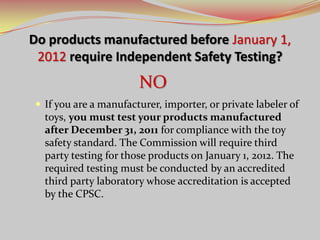 Do products manufactured before January 1,
2012 require Independent Safety Testing?
 If you are a manufacturer, importer, or private labeler of
toys, you must test your products manufactured
after December 31, 2011 for compliance with the toy
safety standard. The Commission will require third
party testing for those products on January 1, 2012. The
required testing must be conducted by an accredited
third party laboratory whose accreditation is accepted
by the CPSC.
NO
 