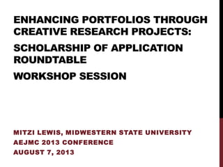 ENHANCING PORTFOLIOS THROUGH
CREATIVE RESEARCH PROJECTS:
SCHOLARSHIP OF APPLICATION
ROUNDTABLE
WORKSHOP SESSION
MITZI LEWIS, MIDWESTERN STATE UNIVERSITY
AEJMC 2013 CONFERENCE
AUGUST 7, 2013
 