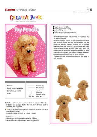 Height: No more than 28cm
Weight: Approximately 2 to 4kg
Origin: Central Europe
Personality: Clever, friendly and cheerful
Poodles have a curious and lively personality, but they are also shy
and like to be pampered.
Due to their smartness, poodles are used as narcotics search dogs
while in France they are also used as truffle sniffers. They are
divided into standard, medium, minitiaure and toy poodles
depending on their size. Around the 15th Century, they were used
for carrying water fowl and for hunting in and around water. The
poodle's distinctive appearance of shaved fur apart from the heart
area protects the heart and gives agility in cold water. Nowadays,
poodles are shaved in various styles for fashion purposes.
This papercraft model recreates the smallest type "toy" poodle in
teddy bear style.
Keep scissors and glue away from small children.
Be careful not to cut your fingers when using scissors.
<Caution>
The Assembly instructions are divided into three blocks: A (head),
B (body), and C (legs). Follow the instructions for each block to
assemble your toy poodle.
marks a basic assembly technique that remains the same
regardless of the part.
Instructions are printed only for the first instance.
Scissors line
Mountain fold
Valley fold
Glue spot
Put glue on the back
Parts No.
Notation Key
Scissors
Paste, or woodwork glue
Stencil pen, or bodkin
Ruler
Tools
Toy Poodle : Pattern
Katsuyuki Shiga(PinoArt)Canon Inc.
Page
 