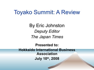 Toyako Summit: A Review
By Eric Johnston
Deputy Editor
The Japan Times
Presented to:
Hokkaido International Business
Association
July 10th
, 2008
 