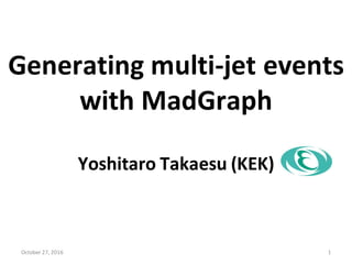 Generating multi-jet events
with MadGraph
Yoshitaro Takaesu (KEK)
October 27, 2016 1
 