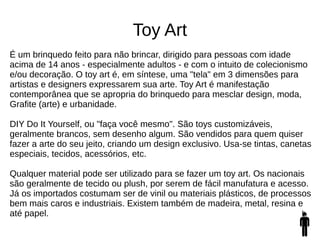 Toy Art
É um brinquedo feito para não brincar, dirigido para pessoas com idade
acima de 14 anos - especialmente adultos - e com o intuito de colecionismo
e/ou decoração. O toy art é, em síntese, uma "tela" em 3 dimensões para
artistas e designers expressarem sua arte. Toy Art é manifestação
contemporânea que se apropria do brinquedo para mesclar design, moda,
Grafite (arte) e urbanidade.
DIY Do It Yourself, ou "faça você mesmo". São toys customizáveis,
geralmente brancos, sem desenho algum. São vendidos para quem quiser
fazer a arte do seu jeito, criando um design exclusivo. Usa-se tintas, canetas
especiais, tecidos, acessórios, etc.
Qualquer material pode ser utilizado para se fazer um toy art. Os nacionais
são geralmente de tecido ou plush, por serem de fácil manufatura e acesso.
Já os importados costumam ser de vinil ou materiais plásticos, de processos
bem mais caros e industriais. Existem também de madeira, metal, resina e
até papel.
 