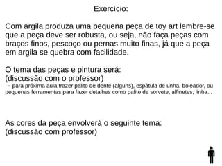 Exercício:
Com argila produza uma pequena peça de toy art lembre-se
que a peça deve ser robusta, ou seja, não faça peças com
braços finos, pescoço ou pernas muito finas, já que a peça
em argila se quebra com facilidade.
O tema das peças e pintura será:
(discussão com o professor)
→ para próxima aula trazer palito de dente (alguns), espátula de unha, boleador, ou
pequenas ferramentas para fazer detalhes como palito de sorvete, alfinetes, linha...
As cores da peça envolverá o seguinte tema:
(discussão com professor)
 