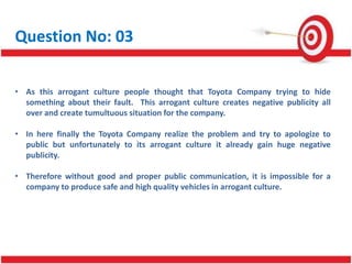 Question No: 03
• As this arrogant culture people thought that Toyota Company trying to hide
something about their fault. This arrogant culture creates negative publicity all
over and create tumultuous situation for the company.
• In here finally the Toyota Company realize the problem and try to apologize to
public but unfortunately to its arrogant culture it already gain huge negative
publicity.
• Therefore without good and proper public communication, it is impossible for a
company to produce safe and high quality vehicles in arrogant culture.
 