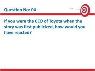 Question No: 04
If you were the CEO of Toyota when the
story was first publicized, how would you
have reacted?
 