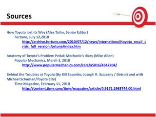 Sources
How Toyota lost its Way (Alex Tailor, Senior Editor)
Fortune, July 12,2010
http://archive.fortune.com/2010/07/12/news/international/toyota_recall_c
risis_full_version.fortune/index.htm
Anatomy of Toyota’s Problem Pedal: Mechanic’s diary (Mike Allen)
Popular Mechanics, March 3, 2010
http://www.popularmechanics.com/cars/a5016/4347704/
Behind the Troubles at Toyota (By Bill Saporito, Joseph R. Szczesny / Detroit and with
Michael Schuman/Toyota City)
Time Magazine, February 11, 2010
http://content.time.com/time/magazine/article/0,9171,1963744,00.html
 