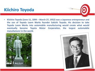 Kiichiro Toyoda
• Kiichiro Toyoda (June 11, 1894 – March 27, 1952) was a Japanese entrepreneur and
the son of Toyoda Loom Works founder Sakichi Toyoda. His decision to take
Toyoda Loom Works into automobile manufacturing would create what would
eventually become Toyota Motor Corporation, the largest automobile
manufacturer in the world.
 